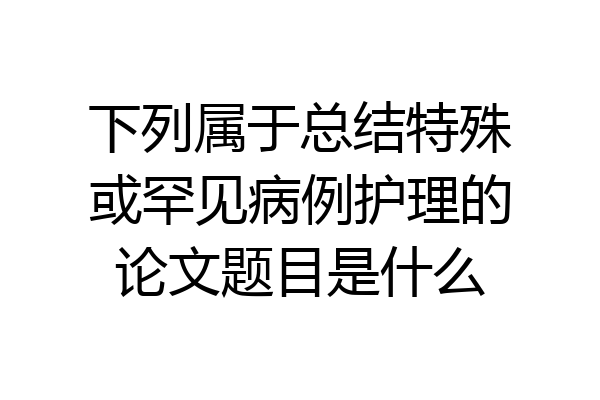 下列属于总结特殊或罕见病例护理的论文题目是什么