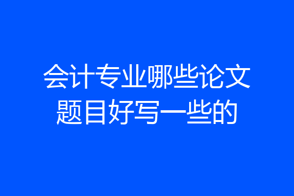 会计专业哪些论文题目好写一些的