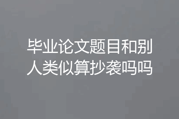 毕业论文题目和别人类似算抄袭吗吗