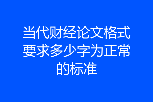 当代财经论文格式要求多少字为正常的标准