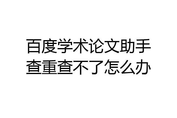 百度学术论文助手查重查不了怎么办