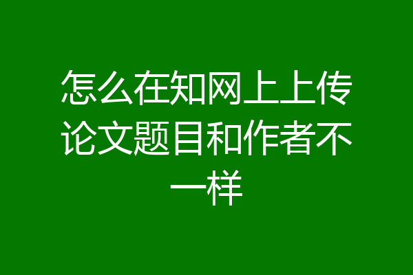 怎么在知网上上传论文题目和作者不一样