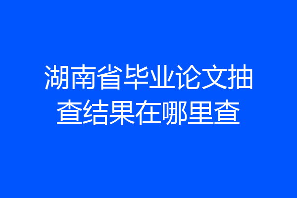 湖南省毕业论文抽查结果在哪里查