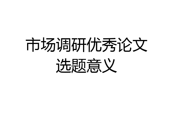 市场调研优秀论文选题意义