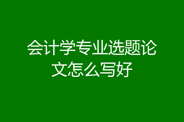 会计学专业选题论文怎么写好