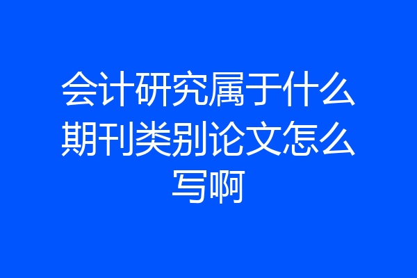 会计研究属于什么期刊类别论文怎么写啊