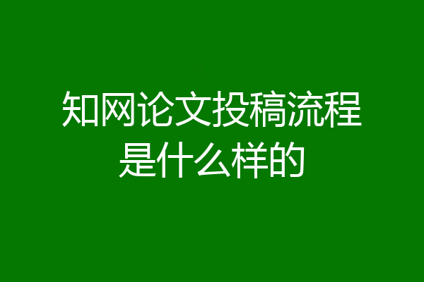 知网论文投稿流程是什么样的