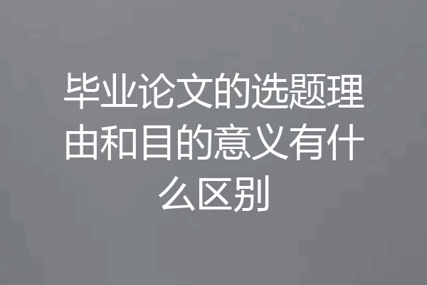 毕业论文的选题理由和目的意义有什么区别