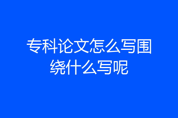 专科论文怎么写围绕什么写呢