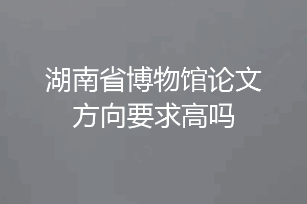 湖南省博物馆论文方向要求高吗