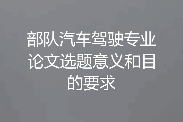 部队汽车驾驶专业论文选题意义和目的要求