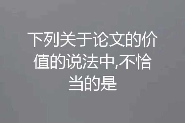 下列关于论文的价值的说法中,不恰当的是