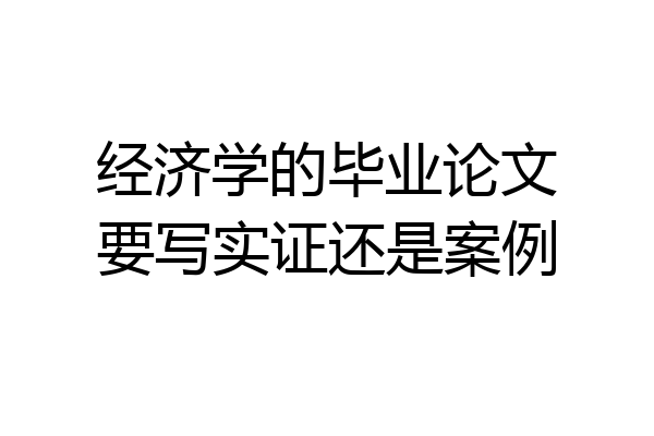 经济学的毕业论文要写实证还是案例