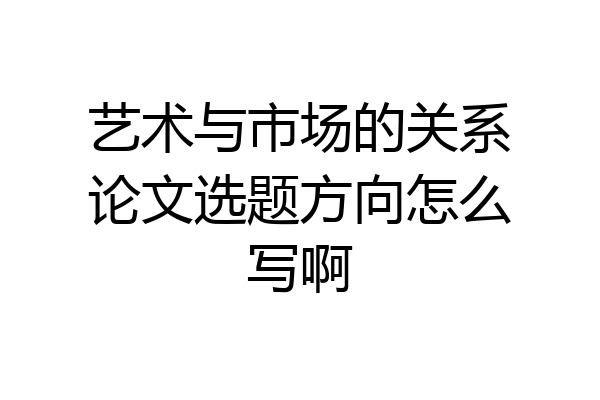 艺术与市场的关系论文选题方向怎么写啊