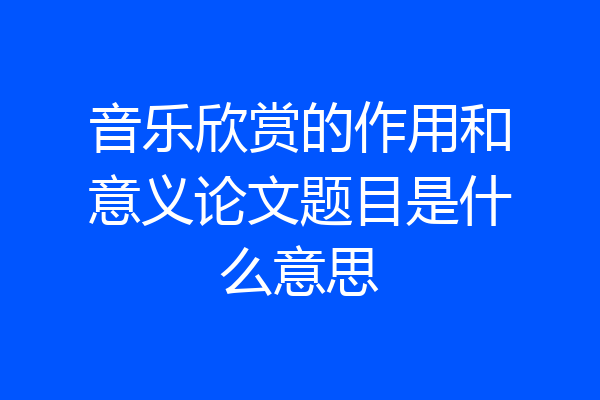 音乐欣赏的作用和意义论文题目是什么意思