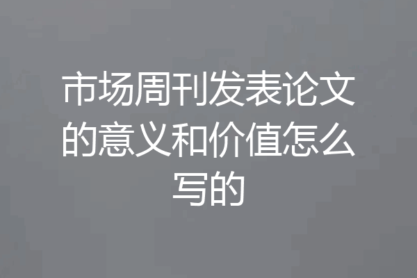 市场周刊发表论文的意义和价值怎么写的
