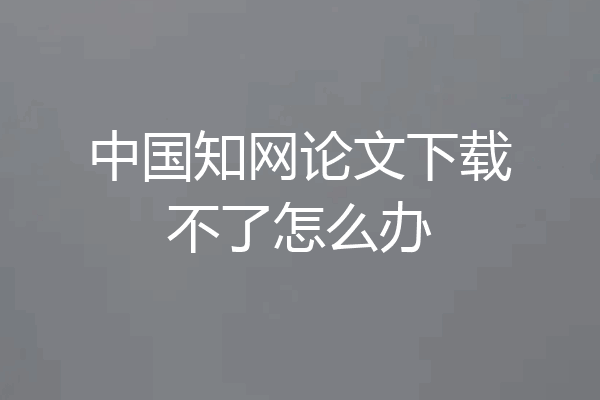 中国知网论文下载不了怎么办
