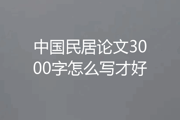 中国民居论文3000字怎么写才好