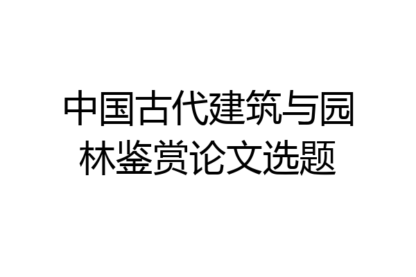 中国古代建筑与园林鉴赏论文选题