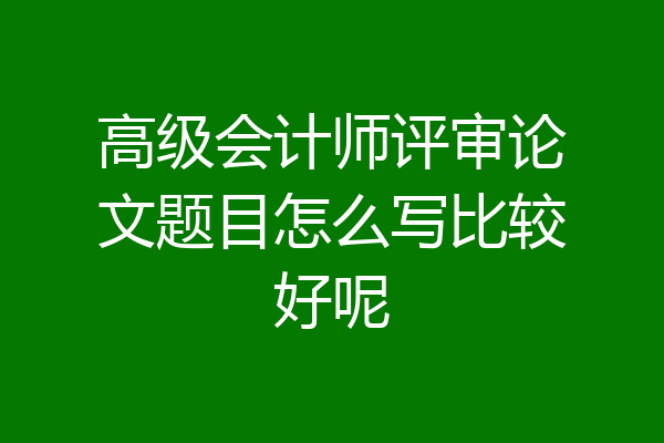 高级会计师评审论文题目怎么写比较好呢