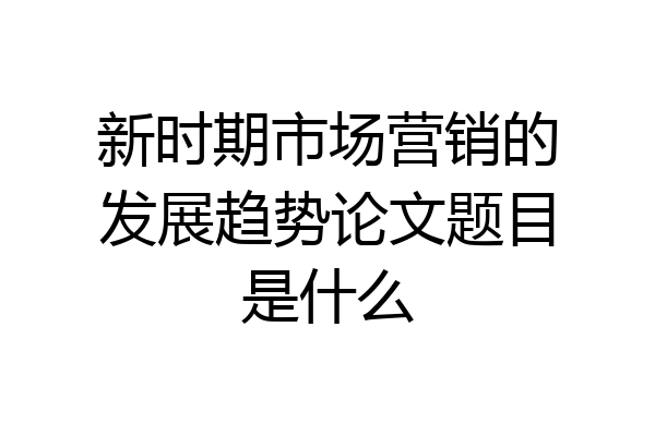 新时期市场营销的发展趋势论文题目是什么