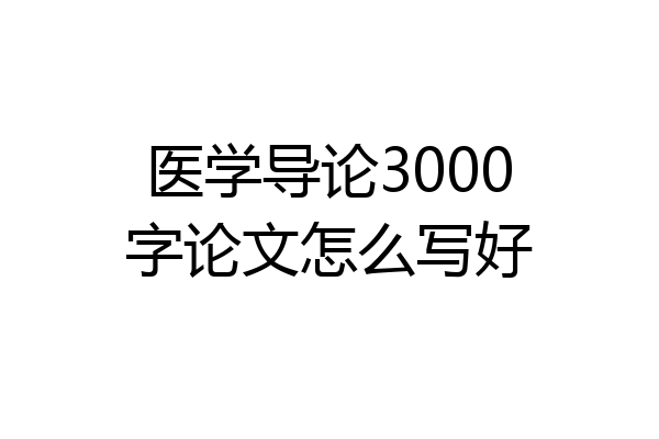 医学导论3000字论文怎么写好