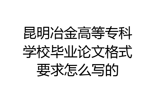 昆明冶金高等专科学校毕业论文格式要求怎么写的