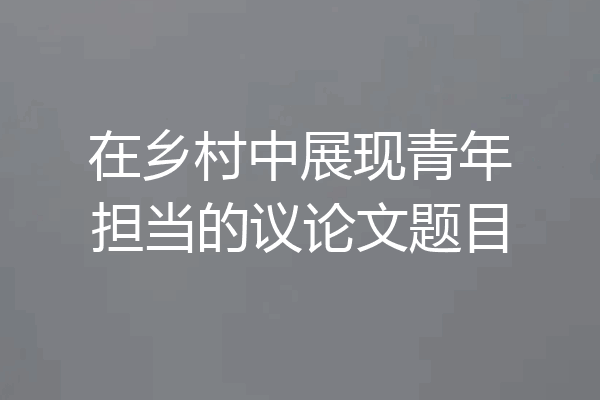 在乡村中展现青年担当的议论文题目