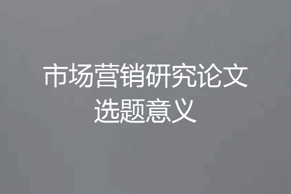 市场营销研究论文选题意义