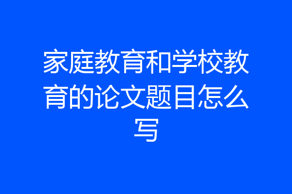 家庭教育和学校教育的论文题目怎么写