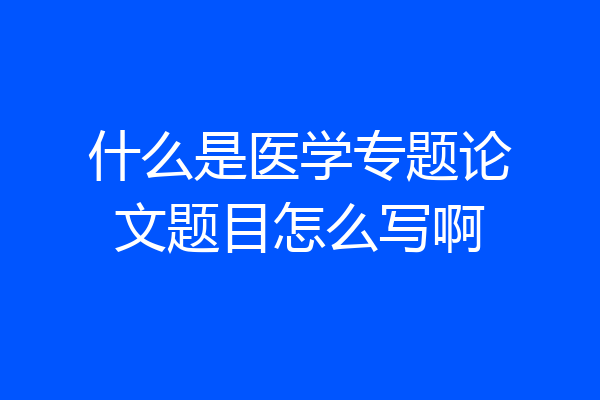 什么是医学专题论文题目怎么写啊
