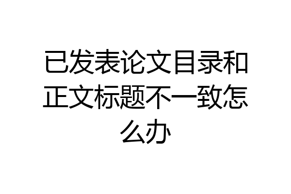 已发表论文目录和正文标题不一致怎么办