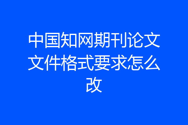 中国知网期刊论文文件格式要求怎么改