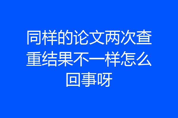 同样的论文两次查重结果不一样怎么回事呀