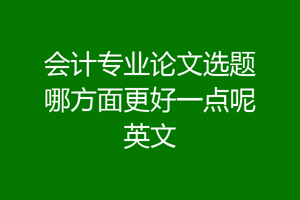会计专业论文选题哪方面更好一点呢英文