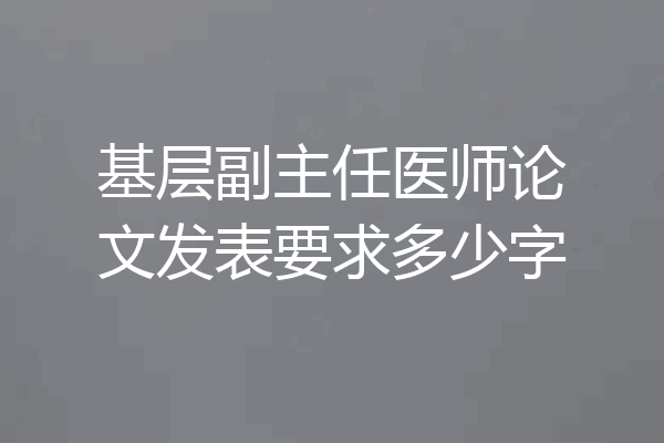基层副主任医师论文发表要求多少字