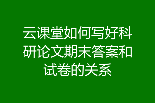 云课堂如何写好科研论文期末答案和试卷的关系