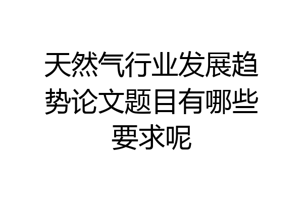 天然气行业发展趋势论文题目有哪些要求呢