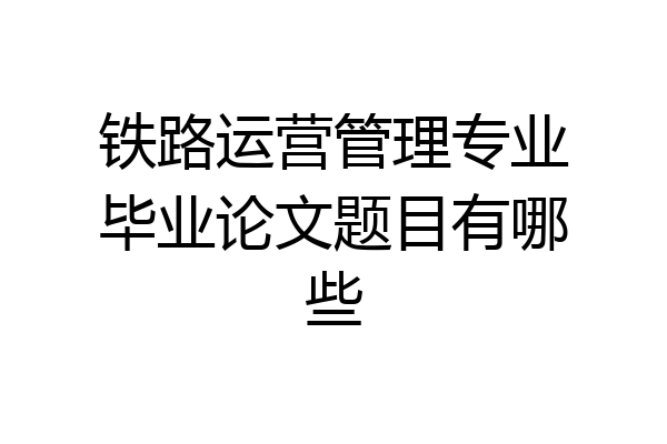 铁路运营管理专业毕业论文题目有哪些