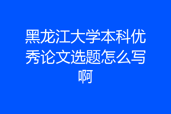 黑龙江大学本科优秀论文选题怎么写啊
