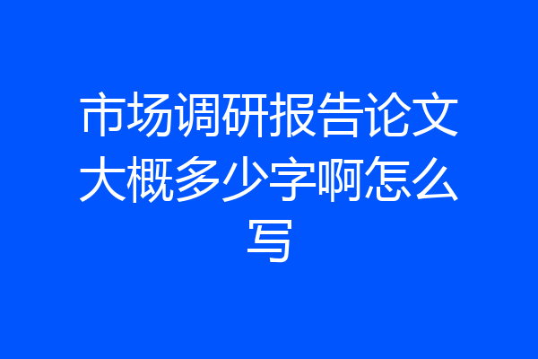 市场调研报告论文大概多少字啊怎么写