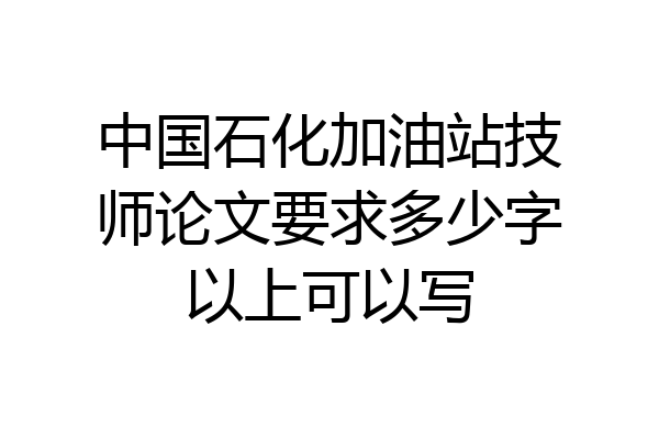 中国石化加油站技师论文要求多少字以上可以写