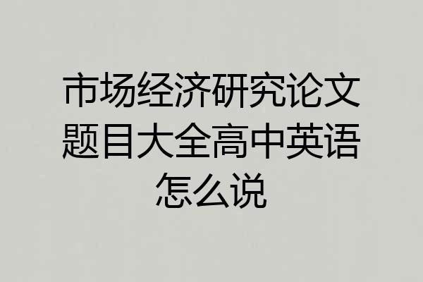 市场经济研究论文题目大全高中英语怎么说