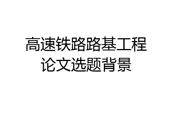 高速铁路路基工程论文选题背景