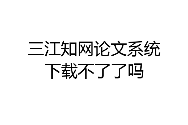 三江知网论文系统下载不了了吗