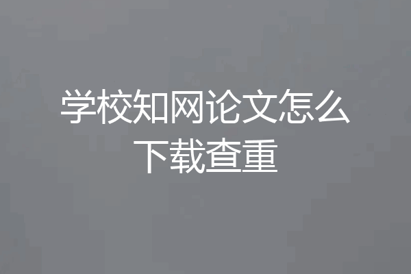 学校知网论文怎么下载查重