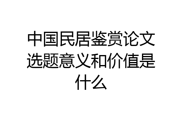 中国民居鉴赏论文选题意义和价值是什么