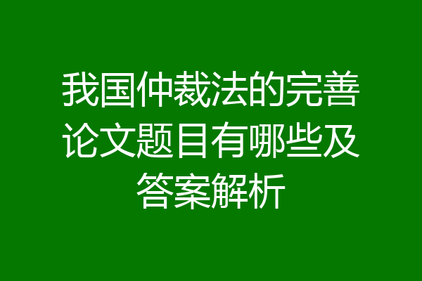 我国仲裁法的完善论文题目有哪些及答案解析