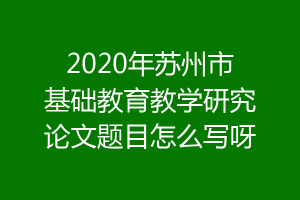 2020年苏州市基础教育教学研究论文题目怎么写呀