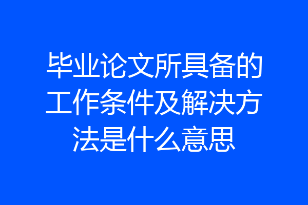 毕业论文所具备的工作条件及解决方法是什么意思